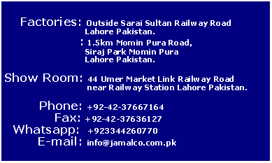 Text Box:
Factories: Outside Sarai Sultan Railway Road
Lahore Pakistan.
: 1.5km Momin Pura Road,
Siraj Park Momin Pura
Lahore Pakistan.
Show Room: 44 Umer Market Link Railway Road
near Railway Station Lahore Pakistan.
Phone: +92-42-37667164
Fax: +92-42-37636127
Whatsapp: +923344260770
E-mail: info@jamalco.com.pk